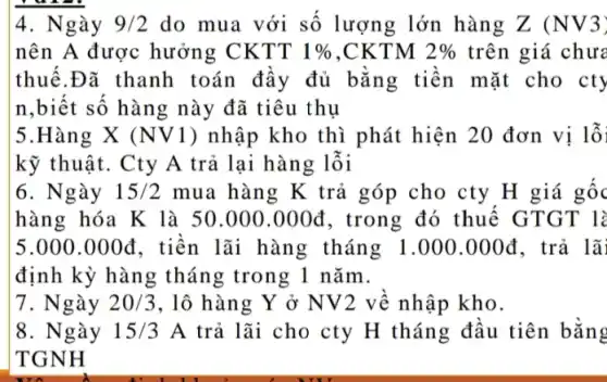 4. Ngày 9/2 do mua với số lượng lớn hàng Z (NV3)
nên A được hưởng CKTT 1%  ,CKTM 2%  trên giá chưa
thuế.Đã thanh toán đầy đủ bằng tiền mặt cho cty
n,biết số hàng này đã tiêu thụ
5.Hàng X (NV1 ) nhập kho thì phát hiện 20 đơn vị lỗi
kỹ thuật. Cty A trả lại hàng lỗi
6. Ngày 15/2 mua hàng K trả góp cho cty H giá gốc
hàng hóa K là 50.000.000đ , trong đó thuế GTGT là
5.000.000d , tiền lãi hàng tháng 1.000.000d . trả lã
định kỳ hàng tháng trong 1 nǎm.
7.Ngày 20/3 , lô hàng Y ở NV2 về nhập kho.
8. Ngày 15/3A trả lãi cho cty H tháng đầu tiên bằng
TGNH