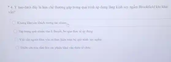 * 4. Ý nào dưới đây là hạn chế thường gặp trong quá trình áp dụng lǎng kính suy ngẫm Brookfield khi khai
vấn?
Không khuyến khích tương tác nhóm.
Tập trung quả nhiều vào lí thuyết, bỏ qua thực tế áp dung.
Yêu cầu người khai vấn tự thực hiện toàn bộ quá trình suy ngâm.
Thiếu cấu trúc dẫn đến các phiên khai vấn thiếu tổ chức.