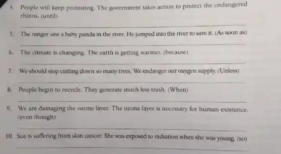 4. People will keep protesting. The government takes action to protect the endangered
rhinos. (until)
__
5. The ranger sawa baby panda in the river. He jumped into the river to save it. (As soon as)
__
6. The climate is changing. The earth is getting warmer.(because)
__
7. We should stop cutting down so many trees We endanger our oxygen supply.(Unless)
__
8. People begin to recycle. They generate much less trash (When)
__
9. We are damaging the ozone layer. The ozone layer is necessary for human existence.
(even though)
__
10. Sue is suffering from skin cancer. She was exposed to radiation when she was young. (so)
__