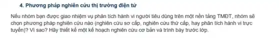 4. Phương pháp nghiên cứu thị trường điện tử
Nếu nhóm bạn được giao nhiệm vụ phân tích hành vi người tiêu dùng trên một nền tảng TMĐT, nhóm sẽ
chọn phương pháp nghiên cứu nào (nghiên cứu sơ cấp, nghiên cứu thứ cấp, hay phân tích hành vi trực
tuyến)? Vì sao? Hãy thiết kế một kế hoạch nghiên cứu cơ bản và trình bày trước lớp.