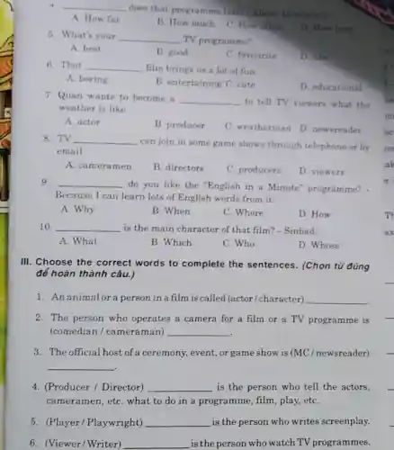 4 __
does that programme last?- About 45 minutes
A. How far
B. How much
C. How often
D. How long
5. What's your __ TV programme?
A. best
B. good
C. favourite
D. like
6. That __ film brings us a lot of fun
A. boring
B. entertaining C. cute
D. educational
7. Quan wants to become a
__ to tell TV viewers what the
weather is like.
A. actor
B. producer
C. weatherman
D. newsreader
8. TV __
can join in some game shows through telephone or by
email.
A. camera men
B. directors
C. producers
D. viewers
9. __
do you like the "English in a Minute"programme? -
Because I can learn lots of English words from it.
A. Why
B. When
C. Where
D. How
10. __ is the main character of that film?- Sinbad.
A. What
B. Which
C. Who
D. Whose
III. Choose the correct words to complete the sentences . (Chọn từ đúng
để hoàn thành câu.)
1.An animalor a person in a film is called (actor/character) __
2. The person who operates a camera for a film or a TV programme is
(comedian / cameraman) __
3. The official host of a ceremony,event, or game show is (MC / newsreader)
__
4. (Producer / Director) __ is the person who tell the actors,
cameramen,etC.what to do in a programme film, play, etC.
5. (Player/Playwright) __ is the person who writes screenplay.
6. (Viewer/Writer) __ is the person who watch TV programmes.
mi
h.
Th