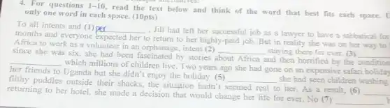 4. For questions 1-10
read the text below and think of the word that best fits each space. [
only one word in each space. (10pts)
To all intents and (1) Der
__
, Jill had left her successful job as a lawyer to have a sabbatical for
months and everyone expected her to return to her highly-paid job. But in reality she was on her way to
Africa to work as a volunteer in an orphanage, intent (2)
__ staying there for ever (3) __ since she was six.she had been fascinated by stories about Africa and then horrified by the condition
__
which millions of children live. Two years ago she had gone on an expensive safari holiday
her friends to Uganda but she didn't enjoy the holiday. (5)
__ she had seen children washing
filthy puddles outside their shacks, the situation hadn't seemed real to her.As a result, (6)
__
returning to her hotel.she made a decision that would change her life for ever. No 7
__ h