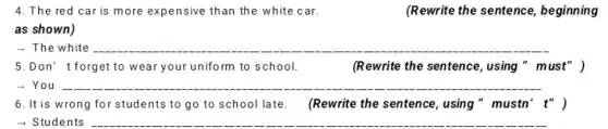 4. The red car is more expensive than the white car.
(Rewrite the sentence , beginning
as shown)
- The white __
5.Don' t forget to wear your uniform to school.	(Rewrite the sentence , using " must" )
- You __
6. It is wrong for students to go to school late. (Rewrite the sentence, using " mustn' t" )
- Students __