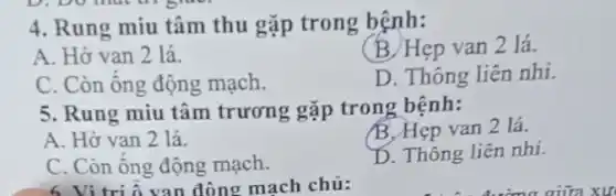 4. Rung miu tâm thu gặp trong bệnh:
(B) Hẹp van 2 lá.
A. Hở van 2 lá
D. Thông liên nhi.
C. Còn ống động mach.
5. Rung miu tâm trương gặp trong bệnh:
A. Hở van 2 lá
B. Hẹp van 2 lá.
C. Còn ông động mạch.
D. Thông liên nhi.
6. Vitri S van động mach chủ: