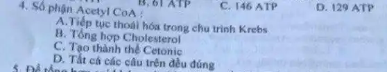 4. Số phận Acetyl CoA :
B. 61 ATP
C. 146 ATP
A.Tiếp tục thoái hóa trong chu trình Krebs
B. Tổng hợp Cholesterol
C. Tạo thành the Cetonic
5. Để tổng hoàn theo cả các câu trên đều đúng
D. 129 ATP