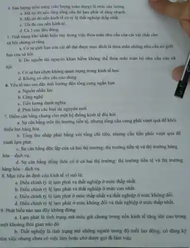 4. Sàn lượng tiềm nǎng (sản lượng toàn dụng) là mức sản lượng
a. Mà tại đó nếu tǎng tổng cầu thì lạm phát sẽ tǎng nhanh.
b. Mà tại đó nền kinh tế có tỷ lệ thất nghiệp thấp nhất.
c. Tối đa của nền kinh tế.
d. Cả 3 câu đều đúng.
5. Tình trạng khó khǎn hiện nay trong việc thỏa mãn nhu cầu của cải vật chất cho
xã hội chứng tỏ rằng
a. Có sự giới hạn của cải để đạt được mục đích là thỏa mãn những nhu cầu có giới
hạn của xã hội.
b. Do nguồn tài nguyên khan hiếm không thể thỏa mãn toàn bộ nhu cầu của xã
hội.
c. Có sự lựa chọn không quan trọng trong kinh tế học
d. Không có nhu cầu nào đúng
6. Yếu tố nào sau đây ảnh hưởng đến tổng cung ngắn han
a. Nguồn nhân lực
b. Công nghệ
c. Tiền lương danh nghĩa
d. Phát hiện các loại tài nguyên mới
7. Điểm cân bằng chung cho một hệ thống kinh tế đòi hỏi
a. Sự cân bằng trên thị trường tiền tệ, nhưng tổng cầu cung phải vượt quá để khỏi
thiếu hụt hàng hóa.
b. Tổng thu nhập phải bằng với tổng chi tiêu, nhưng cầu tiền phải vượt qua để
tránh lạm phát.
c. Sự cân bằng độc lập của cả hai thị trường: thị trường tiền tệ và thị trường hàng
hóa - dịch vụ.
d. Sự cân bằng đồng thời có ở cả hai thị trường: thị trường tiền tệ và thị trường
hàng hóa - dịch vụ.
8. Mục tiêu ổn định của kinh tế vĩ mô là:
a. Điều chỉnh tỷ lệ lạm phát và thất nghiệp ở mức thấp nhất.
b. Điều chỉnh tỷ lệ lạm phát và thất nghiệp ở mức cao nhất.
c. Điều chinh tỷ lệ lạm phát ở mức thấp nhất và thất nghiệp ở mức không đồi.
d. Điều chỉnh tỷ lệ lạm phát ở mức không đổi và thất nghiệp ở mức thấp nhất.
9. Phát biểu nào sau đây không đúng
a. Lạm phát là tình trạng mà mức giá chung trong nền kinh tế tǎng lên cao trong
một khoảng thời gian nào đó
b. Thất nghiệp là tình trạng mà những người trong độ tuổi lao động, có đǎng ký
tìm việc nhưng chưa có việc làm hoặc chờ được gọi đi làm việc