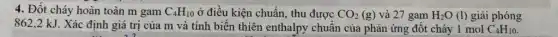 4. Đốt cháy hoàn toàn m gam C_(4)H_(10) ở điều kiện chuẩn, thu được CO_(2)(g) và 27 gam H_(2)O(l) giải phóng
862,2 kJ. Xác định giá trị của m và tính biến thiên enthalpy chuẩn của phản ứng đốt cháy I mol C_(4)H_(10)