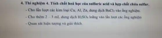 4. Thí nghiệm 4 Tính chất hoá học của sulfuric acid và hợp chất chứa sulfur.
- Cho lần lượt các kim loại Cu, Al Zn, dung dịch BaCl_(2) vào ống nghiệm.
- Cho thêm 2-3mL dung dịch H_(2)SO_(4) loãng vào lần lượt các ống nghiệm
- Quan sát hiện tượng và giải thích.