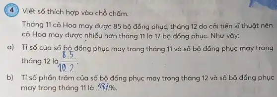 (4) Viết số thích hợp vào chỗ chấm.
Tháng 11 cô Hoa may được 85 bô đồng phục, tháng 12 do cải tiến kĩ thuật nên
cô Hoa may được nhiều hơn tháng 11 là 17 bộ đồng phục. Như vậy:
a) Tỉ số của số bộ đồng phục may trong tháng 11 và số bộ đồng phục may trong
tháng 12 là (8.5)/(10.2)
b) Tỉ số phần trǎm của số bộ đồng phục may trong tháng 12 và số bộ đồng phục
may trong tháng 11 là . 487%