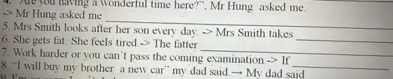 4. Are you having a wonderful time here ?", Mr Hung asked me.
-> Mr Hung asked me
__
5. Mrs Smith looks after her son every day.-> Mrs Smith takes
__
6. She gets fat. She feels tired.-> The fatter
__
7. Work harder or you can't pass the coming examination. arrow  If __
8. "I will buy my brother a new car my dad said.-> My dad said
0. I'm