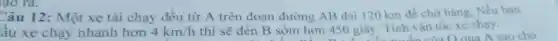 (40 ra.
Câu 12: Một xe tải chạy đều từ A trên đoạn đường AB dài 120 km để chở hàng. Nếu ban
ầu xe chạy nhanh hơn 4km/h thì sẽ đến B sớm hơn 450 giây. Tính vận tốc xe chạy.
qua A sao cho