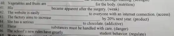 40. Vegetables and fruits are __ for the body. (nutrition)
__ became apparent after the surgery. (weak)
42. The website is easily
__ to everyone with an internet connection (access)
43. The factory aims to increase
__ by 20%  next year. (product)
44. She has a serious
__ to chocolate. (addictive)
These __ substances must be handled with care (danger)
16. The school's new rules have greatly
__ student behavior.(regulate) VI Write the sent