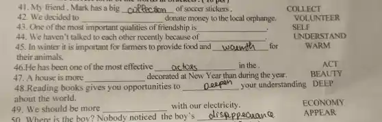 41 My friend Mark has a big __ of soccer stickers
42.We de cided to __ donat e money to the local orphange.
43. One of the most important qualities of friendship is. __ .
44. We haver 't talke d to each other recent ly becaus se of __
45. In winter it is imp ortant for farmers to provide food and __ for	WARM
their animals.
46.He has beer one of the most effective __ in the
47.A house is more __ dec orated at New Year tha n durin g the year.
48 Reading books gives you opportu nities to __ your understanding DEEP
about the world.
49.We should be more __
with our elec tricity.
50. Where is the boy? Nob ody noticed the boy's __