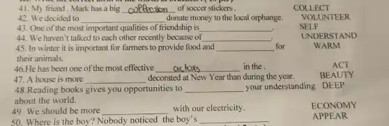 41. My friend,Mark has a big __ of soccer stickers
42.We decided to __ donate money to the local orphange.
43. One of the most important qualities of friendship is __ .
44. We haven't talked to each other recently because of __
45. In winter it is important for farmers to provide food and __ for	WARM
their animals.
46.He has been one of the most effective __ in the
house is more __ decorated at New Year than during the year.
48.Reading books gives you opportunities , to __ your understanding DEEP
about the world.
49.We should be more __ with our electricity.
50. Where is the boy? Nobody noticed the boy's __