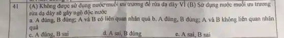 41
(A) Không được sử dụng nước muối ưu trương để rừa dạ dày Vì (B) Sừ dụng nước muối ưu trương
rừa dạ dày sẽ gây ngộ độc nước
a. A đúng, B đúng; A và B có liên quan nhân quả b. A đúng B đúng; A và B không liên quan nhân
quả
c. A đúng, B sai
d. A sai, B đúng
e. A sai, B sai