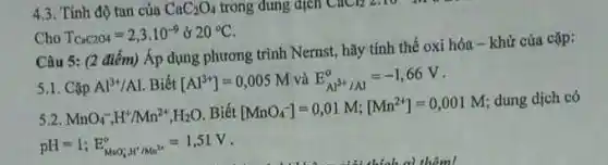 4.3. Tính độ tan của CaC_(2)O_(4) trong dung dịch CHCH_(2) 2:10 m
Cho T_(CaC2O4)=2,3cdot 10^-9& 20^circ C
Câu 5: (2 điểm)Áp dụng phương trình Nernst, hãy tính thế oxi hóa- khử của cặp:
5.1. Cặp Al^3+/Al . Biết [Al^3+]=0,005M và E_(Al^3+/Al)^alpha =-1,66V
3.2
MnO_(4)^-,H^+/Mn^2+,H_(2)O Biết [MnO_(4)^-]=0,01M;[Mn^2+]=0,001M
dung dịch có
pH=1;E_(MOO^+,H^+/Mn^2+)=1,51V