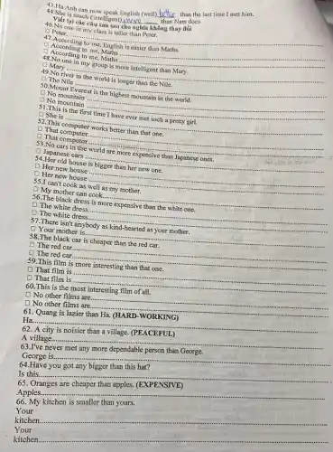 43.Ha Anh can now speak English (well)
__
than the last time I met him.
44.She is much (intelligent) Move -
than Nam does.
__
Viết lại các câu sau sao
46.No one in my class is taller than Peter.
................
D Peter......
__
47.According to me English
According to me,Maths ...........
__
D According to me, Maths .........
48.No one in my group is more intelligent than Mary.
D Mary ...........
__
D The Nile ...
__
49 river
50.Mount
__
D No mountain
51.This is the
D She is ......
__
2.This
D That computer....
__
D That computer........
No cars in the
D Japanese cars .............
__
54.Her old house
(1) Her new house
__
Her new house
55.I can't cook as well __
D My mother can cook...
56.The black dress is more expensive than the white one.
D The white dress.
D The white dress.
__
There isn't
(1) Your mother is.
__
58.The black car is cheaper than the red car.
The red car.
D The red car.
__
https://www.
59.This film __
D That film is
D That film is
60.This is the most interesting film of all.
D No other films are......
D No other films are..
__
61. Quang is lazier than Ha. (HARD-WORKING) __
Ha....
62. A city
noisier than a village
A village..
63.I've never met any more dependable person than George.
George is....
__
64.Have
__
got any bigger
Is this......
65. Oranges are cheaper than apples. (EXPENSIVE)
Apples.
66
Your
kitchen.
__