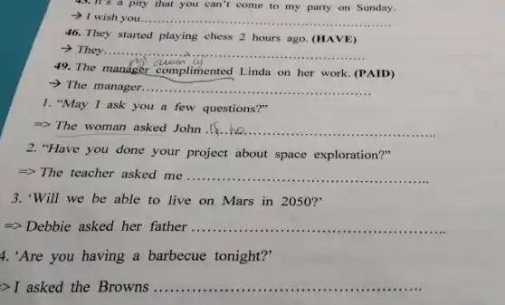 43.It's a pity that you can't come to my party on Sunday.
- I wish you...... __
46. They started playing chess 2 hours ago. (HAVE)
__
49. The manager complimented I inda on her work (PAID)
complimented Linda on her work.ce
>The manager. __
1."May I ask you a few questions?"
=> The woman asked John.If. __
2. "Have you done your project about space exploration?"
=> The teacher asked me ..... __
3. "Will we be able to live on Mars in 2050?'
=> Debbie asked her father ................ __
4. 'Are you having a barbecue tonight?'
Longrightarrow I asked the Browns ................ __