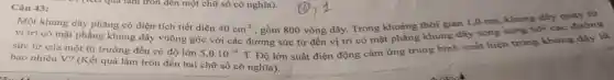 43
Một khung dây phẳng có diện tích tiết diện 40cm^2
, gồm 800 vòng dây.Trong khoảng thời gian 1,0 ms,khung dây quay từ
vị trí có mặt phẳng khung dây vuông góc với các đường sức từ đến vị trí có mặt phẳng khung dây song song với các đường
sức từ của một từ trường đều có độ lớn
5,0cdot 10^-4T
Độ lớn suất điện động cảm ứng trung bình xuất hiện trong khung dây là
bao nhiêu V? (Kết quả làm tròn đến hai chữ số có nghĩa).