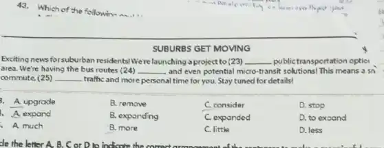 43.Which of the followin
SUBURBS GET MOVING
Exciting news forsuburban residents! We're launching a project to (23) __ public transportation optio
area. We're having the bus routes (24) __ and even potential micro -transit solutions! This means a sn
commute. (25) __ traffic and more personal time for you. Stay tuned for details!
3. A. upgrade
B. remove
C. consider
D. stop
A. expand
B. exparding
C. expanded
D. to exoand
A. much
B. more
C. little
D. less