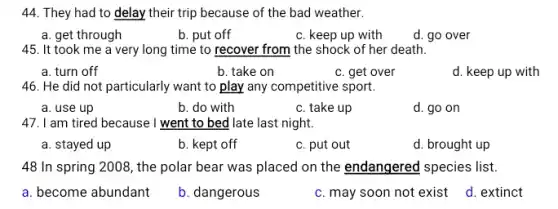 44. They had to delay their trip because of the bad weather.
a. get through
b. put off
c. keep up with
d. go over
45. It took me a very long time to recover from the shock of her death.
a. turn off
b. take on
c. get over
d. keep up with
46. He did not particularly want to play any competitive sport.
a. use up
b. do with
c. take up
d. go on
47. I am tired because I went to bed late last night.
a. stayed up
b. kept off
c. put out
d. brought up
48 In spring 2008,the polar bear was placed on the endangered species list.
a. become abundant
b. dangerous
c. may soon not exist
d. extinct