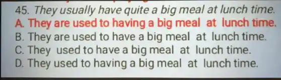 45. They usually have quite a big meal at lunch time.
A. They are used to having a big meal at lunch time.
B. They are used to have a big meal at lunch time.
C They used to have a big meal at lunch time.
D. They used to having a big meal at lunch time.