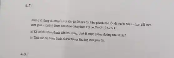 4.7
đi chuyển với tốc đô 20m/s thì hãm phanh nên tốc độ (m/s) của xe thay đổi theo
thời gian t (giày)được tính theo công thức
v(t)=20-5t(0leqslant tleqslant 4)
a) Kể từ khi hàm phanh đến khi dừng, ô tô đi được quãng đường bao nhiêu?
b) Tính tốc đô trung bình của xe trong khoảng thời gian đó.