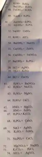 48. Fe(OH)_(3)+H_(2)SO_(4)
49 NaOH+H_(3)PO_(4)
50. Zn(OH)_(2)+H_(3)PO_(4)
51 Al(OH)_(3)+H_(3)PO_(4)
52 NaOH+CuSO_(4)
53 KOH+AlCl_(3)
54 Ba(OH)_(2)+Na_(2)CO_(3)
55 Ca(OH)_(2)+ZnSO_(4)
56 Ca(OH)_(2)+Fe(NO_(3))_(2)
57 Ba(OH)_(2)+K_(3)PO_(4)
58 HCl+AgNO_(3)
59 HCl+K_(2)SO_(3)
60 HCl+CaCO_(3)
61. H_(2)SO_(4)+Ba(NO_(3))_(2)
62 H_(2)SO_(4)+Na_(2)CO_(3)
63. H_(2)SO_(4)+MgSO_(3)
64 H_(2)SO_(4)+CaCl_(2)
65. HNO_(3)+MgCO_(3)
66. HNO_(3)+FeSO_(3)
67. H_(3)PO_(4)+K_(2)CO_(3)
68. H_(3)PO_(4)+CaSO_(3)
69. NaCl+AgNO_(3)
70. K_(2)SO_(3)+FeSO_(4)
71. Na_(3)PO_(4)+CaCl_(2)
Mg(NO_(3))_(2)+Na_(2)SO_(3)
73. K_(2)CO_(3)+FeCl_(2)
74 AlCl_(3)+AgNO_(3)