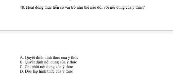 48. Hoạt động thực tiễn có vai trò như thế nào đối với nội dung của ý thức?
A. Quyết định hình thức của ý thức
B. Quyết định nội dung của ý thức
C. Chi phối nội dung của ý thức
D. Độc lập hình thức của ý thức