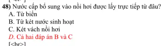 48) Nước cấp bổ sung vào nồi hơi được lấy trực tiếp từ đâu?
A. Từ biển
B. Từ két nước sinh hoạt
C. Két vách nồi hơi
D. Cả hai đáp án B và C
[lt brgt ]