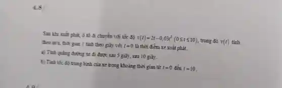 4.8
Sau khi xuất phit ô tô đi chuyền với tốc độ
v(t)=2t-0,03t^2(0leqslant tleqslant 10) trong đó v(t) tính theo m's, thời gian t tính theo giây với t=0 là thời điểm xe xuất phát
a) Tính quãng đường xe đi được sau 5 giây, sau 10 giây.
b) Tinh tốc đô trung bình của xe trong khoảng thời gian tử
f=0 đến t=10