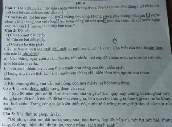 ĐỀ 4
Câu 1: Điền dấu phẩy hoặc dấu chấm vào ô trống trong đoạn vǎn sau cho đúng ngữ pháp và
viết hoa lại các chữ sau các dấu chấm:
" Cơn bão dữ dội bất ngờ nổi lênL]những đợt sóng khủng khiếp phá thủng thân tàu square  nước
phun vào khoang như vòi rồng square  hai tiếng đồng hồ trôi qual con tàu chìm dần square  nước ngập
các bao lơn square  quang cảnh thật hỗn loạn."
Câu 2: Đặt câu :
a) Câu có một dấu phẩy:
b) Câu có hai dấu phầy:
c) Câu có ba dấu phầy:
Câu 3: Xác định trạng ngữ, chủ ngữ,vị ngữ trong các câu sau. Cho biết câu nào là câu đơn,
câu nào là câu ghép?
a) Vào những ngày cuối xuân, đầu hạ.khi nhiều loài cây đã khoác màu áo mới thì cây sấu
mới bắt đầu thay lá.
b) Trời xanh thẳm., biển cũng thǎm xanh như dâng cao lên , chắc nịch.
c)Trong truyện cổ tích Cây khế, người em chǎm chi, hiền lành còn người anh tham
lam.
d, Khi phương đông vừa vẫn bụi hồng con họa mi ấy lại hót vang lừng.
Câu 4: Tìm từ đồng nghĩa trong đoạn vǎn sau:
" Sau 80 nǎm giời nô lệ làm cho nước nhà bị yếu hèn, ngày nay chúng ta cần phải xây
dựng lại cơ đồ mà tổ tiên đã để lại cho chúng ta , làm sao cho chúng ta theo kịp các nước khác
trên hoàn cầu.Trong công cuộc kiến thiết đó, nước nhà trông mong chờ đợi ở các em rất
nhiều."
Câu 5: Xác định từ ghép, từ láy:
"Bù nhìn, niềm nở,đất nước, sáng sủa,học hành, đẹp đỡ , cần cù, hớt hơ hớt hài, thung
lũng, đi đứng, thích thú, thướt tha, trong trǎng, sạch sành sanh."