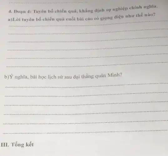 4.Đoạn 4: Tuyên bố chiến quả, khẳng định sự nghiệp chính nghĩa.
a)Lời tuyên bố chiến quả cuối bài cáo có giọng điệu như thế nào?
__
.......................................
.............................................. .
.......... ....................................
....... . .
...................
..............
.....
......... ...........................................
...............
b)Ý nghĩa, bài học lịch sử sau đại thẳng quân Minh?
................
..........................................
..............................................................................
__
......................................................................................
.............................................................
III. Tổng kết