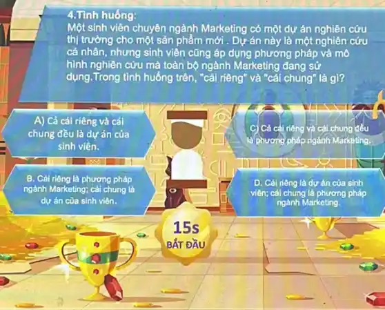 4.Tinh huống:
Một sinh viên chuyên ngành Marketing có một dự án nghiên cứu
thị trường cho một sản phẩm mới . Dự án này là một nghiên cứu
cá nhân, nhưng sinh viên cũng áp dụng phương pháp và mô
hình nghiên cứu mà toàn bộ ngành Marketing đang sử
dụng. Trong tình huống trên, "cái riêng" và "cái chung" là gì?
A) Cả cái riêng và cái
chung đều là dự án của
sinh viên.
C) Cả cái riêng và cái chung đều
là phương pháp ngánh Markoting.
B. Cái riêng là phương pháp
ngành Marketing; cái chung là
dự án của sinh viên.
D. Cái riêng là dự án của sinh
viên; cái chung là phương pháp
ngành Marketing
15s
BẤT ĐẦU