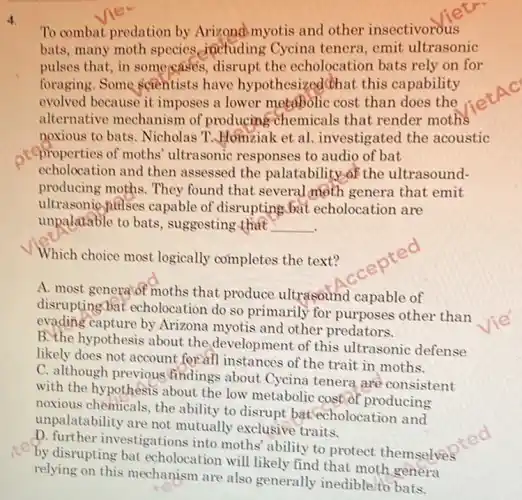 4
To combat predation by Arizona myotis and other insectivorous
bats, many moth species anctuding Cycina tenera,emit ultrasonic
pulses that, in some cases, disrupt the echolocation bats rely on for
foraging.Some scientists have hypothesized(that this capability
evolved because it imposes a lower metabolic cost than does the
alternative mechanism of producing chemicals that render moths
noxious to bats . Nicholas T.JHomziak et al. investigated the acoustic
,teproperties of moths ultrasonic responses to audio of bat
echolocation and then assessed the palatability.of the ultrasound-
producing moths. They found that several moth genera that emit
ultrasonic palses capable of disrupting bat echolocation are
unpalatable to bats , suggesting that __
Which choice most logically completes the text?
A. most genera'of moths that produce ultrasound capable of
disrupting bat echolocation do so primarily for purposes other than
evading capture by Arizona myotis and other predators.
B. the hypothesis about the,development of this ultrasonic defense
likely does not account for'all instances of the trait in moths.
C. although previous findings about Cycina tenera are consistent
with the hypothesis about the low metabolic cost of producing
noxious chemicals, the ability to disrupt bat echolocation and
unpalatability are not mutually exclusive traits.
D. further investigations into moths' ability to protect themselves
by disrupting bat echolocation will likely find that moth genera
relying on this mechanism are also generally