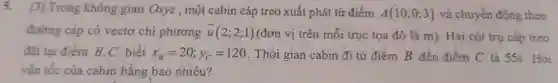 5. |3] Tron g không gian Oxvz.một cabin cáp treo xuất ph át từ điểm A(10;0;3) và chuyển động theo
đường cáp có vectơ chi phương overrightarrow (u)(2;2;1) (đơn vị trên mỗi trục tọa độ là m . Hai cột trụ cáp treo
đã tai điểm B、C biết x_(B)=20;y_(C)=120 . Thời gian ca bin đi từ điểm B đết điểm c là 555. Hỏi
vận tốc của cabin bằng bao nhiêu?