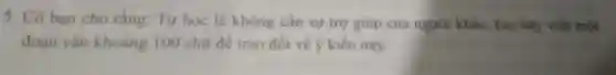 5. Có bạn cho rằng: Tự học là không cần sự trợ giúp của người khác. Em hãy viết một
đoạn vǎn khoàng 100 chữ đề trao đối về ý kiến này