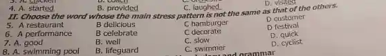 5. A. Chicken
4. A. started	B. provided	C. laughed
D. visited
II. Choose the word whose the main stress pattern is not the same as that of the others.
5. A restaurant
B delicious
C hamburger
D customer
6. A performance
B celebrate
C decorate
D festival
7. A. good
B
C. slow
D quick
8. A. swimming pool
B. lifeguard
C. swimmer
D. quietst