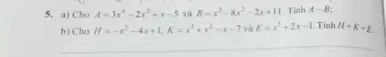 5. a) Cho A=3x^4-2x^2+x-5 và B=x^3-8x^2-2x+11 . Tính A-B
b) Cho H=-x^2-4x+1,K=x^3+x^2-x-7 và E=x^3+2x-1 . Tính H+K+E
__