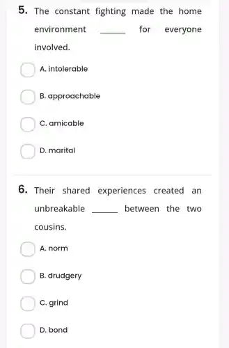 5. The constant fighting made the home
environment __ for everyone
involved.
A.intolerable
B . approachable
C. amicable
D. marital
6. Their shared experiences created an
unbreakable __ between the two
cousins.
A. norm
B. drudgery
C. grind
D. bond