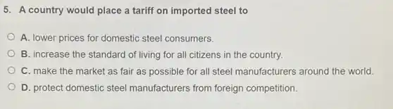 5. A country would place a tariff on imported steel to
A. lower prices for domestic steel consumers.
B. increase the standard of living for all citizens in the country.
C. make the market as fair as possible for all steel manufacturers around the world.
D. protect domestic steel manufacturers from foreign competition.