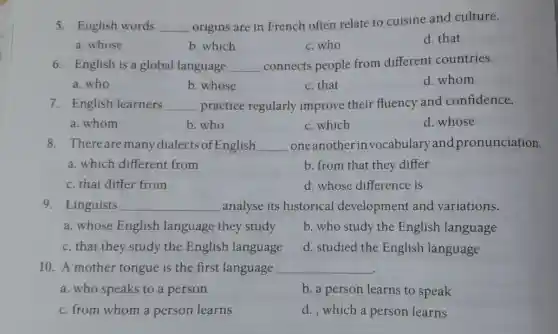 5. English words __
origins are in French often relate to cuisine and culture.
a. whose
b. which
c. who
d. that
6. English is a global language __ connects people from different countries.
a. who
b. whose
c. that
d. whom
7. English learners __ practice regularly improve their fluency and confidence.
a. whom
b. who
c. which
d. whose
8. There are many dialects of English __ one another in vocabulary and pronunciation.
a. which different from
b. from that they differ
c. that differ from
d. whose difference is
9. Linguists __ analyse its historical development and variations.
a. whose English language they study
b. who study the English language
c. that they study the English language
d. studied the English language
10. A mother tongue is the first language __
a. who speaks to a person
b. a person learns to speak
c. from whom a person learns
d. , which a person learns