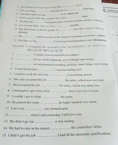 5. This girl sings __ although she is a
__ (bad/sing)
4. Paul Walker has won Oscar for the best
__ (act)
6. This film made a strong __ on me. (impress)
7. Have you ever seen this comedy? It's really
__ (fun)
8. The film was __ though they spent millions of dollars making it (succeed)
9. I love action films. They're very __ (excite)
10. Big Ben Down is about a group of __ who take control of Big Ben
(terror)
11. We __ ....... ........ with the service at the cinema. Everything was terrible. (satisfy)
12. The film is a big __ It is boring from beginning to end (disappoint)
Exercise 4 Complete the sentences with ALTHOUGH / IN SPITE OF
BECAUSE /BEC AUSE OF.
1 __
it rained,a lot we enjoyed our holidays.
2 __
all our careful planning a lot of things went wrong.
3 __ we had planned everything carefully,many things went wrong.
4. I went home early __ I was not feeling well.
5. I went to work the next day __ I was feeling unwell.
6. She only accepted the job __ the salary, which was very high.
7. She accepted the job __ the salary, which was rather low.
8. I managed to get some sleep __ there was a lot of noise.
9. I couldn't get to sleep __ the noise
10. He passed the exam __ he hadn't studied very much.
11. I ate a lot __ my stomach ache.
12 __ what I said yesterday I still love you.
13. We didn't go out __ it was raining.
14. We had to stay at the airport __
the controllers'strike.
15. I didn't get the job __
I had all the necessary qualifications.