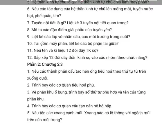 5. Hệ thần kinh tự chu và gì? Hệ thần kinh tự chủ chía làm mây phân?
6. Nêu các tác dụng của hệ thần kinh tự chủ lên mống mắt, tuyến nước
bọt, phế quản, tim?
7. Tuyến nội tiết là gì? Liệt kê 3 tuyến nội tiết quan trọng?
8. Mô tả các đặc điểm giải phẫu của tuyến yên?
9. Liệt kê các lớp vỏ nhãn cầu,các môi trường trong suốt?
10. Tai gồm mấy phần, liệt kê các bộ phận tai giữa?
11. Nêu tên và kí hiệu 12 đôi dây TK sọ?
12. Sắp xếp 12 đôi dây thần kinh sọ vào các nhóm theo chức nǎng?
1. Nêu các thành phần cấu tạo nên ống tiêu hoá theo thứ tự từ trên
xuống dưới
2. Trình bày các cơ quan tiêu hoá phụ.
3. Vẽ phân khu ố bụng, trình bày số thứ tự phù hợp và tên của từng
phân khu.
4. Trình bày các cơ quan cấu tạo nên hệ hô hấp.
5. Nêu tên các xoang cạnh mũi. Xoang nào có lỗ thông với ngách mũi
trên của mũi trong?