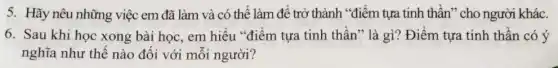 5. Hãy nêu những việc em đã làm và có thể làm để trở thành "điểm tựa tinh thần" cho người khác.
6. Sau khi học xong bài học, em hiểu "điểm tựa tinh thần ' là gì? Điểm tựa tinh thần có ý
nghĩa như thế nào đối với mỗi người?