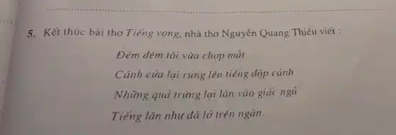 5. Kết thúc bài thơ Tiếng vọng, nhà thơ Nguyễn Quang Thiều viết :
Đêm đêm tôi vừa chợp mắt
Cánh cửa lại rung lên tiếng đập cánh
Những quả trứng lại lǎn vào giác ngu
Tiếng lǎn như đá lở trên ngàn.