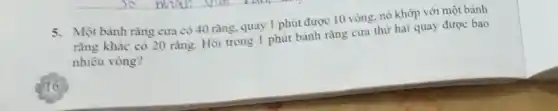 5. Một bảnh rǎng cur có 40 rǎng, quay 1 phút được 10 vòng, nó khớp với một bánh
rằng khác có 20 rǎng. Hỏi trong 1 phút bánh rǎng cưa thứ hai quay được bao
nhiêu vòng?