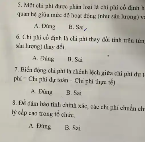 5. Một chi phí được phân loại là chi phí cố định h
quan hệ giữa mức độ hoạt động (như sản lượng) vị
A. Đúng
B. Sai
6. Chi phí cố định là chi phí thay đổi tính trên từn
sản lượng) thay đổi.
A. Đúng
B. Sai
7. Biến động chi phí là chênh lệch giữa chi phí dự t
phí = Chi phí dự toán - Chi phí thực tế)
A. Đúng
B. Sai
8. Để đảm báo tính chính xác , các chi phí chuẩn chi
lý cấp cao trong tổ chứC.
A. Đúng
B. Sai