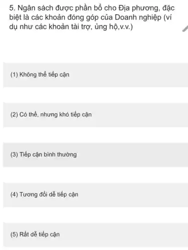 5. Ngân sách được phần bổ cho Địa phương, đặc
biệt là các khoản đóng góp của Doanh nghiệp (ví
dụ như các khoản tài trợ, ủng hộ v.v. )
(1) Không thể tiếp cận
(2) Có thể, nhưng khó tiếp cận
(3) Tiếp cận bình thường
(4) Tương đối dễ tiếp cận
(5) Rất dễ tiếp cân