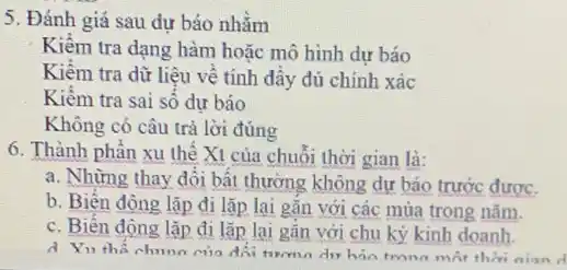 5. Đánh giá sau dự bảo nhằm
Kiêm tra dạng hàm hoặc mô hình dự báo
Kiểm tra dữ liệu vê tính dầy đủ chính xác
Kiêm tra sai số dự bảo
Không có câu trả lời đúng
6. Thành phần xu thể Xt của chuỗi thời gian là:
a. Những thay đổi bất thường không dự báo trước được.
b. Biến động lặp đi lặp lại gắn với các mùa trong nǎm.
c. Biên động lặp đi lặp lại gắn với chu kỳ kinh doanh.
d Yu ths chuno của đối tương dư hản tronn một thời nian d